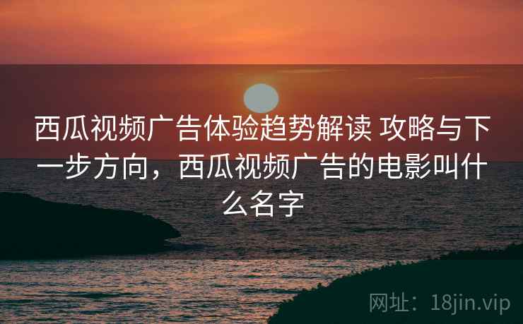 西瓜视频广告体验趋势解读 攻略与下一步方向，西瓜视频广告的电影叫什么名字