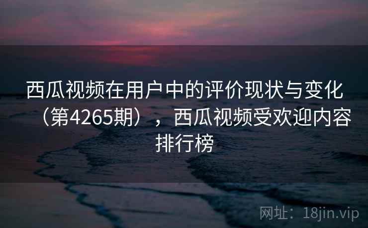 西瓜视频在用户中的评价现状与变化（第4265期），西瓜视频受欢迎内容排行榜