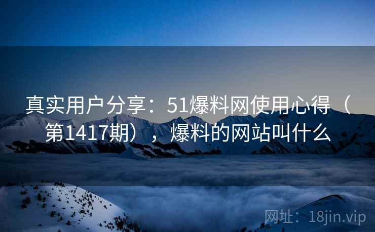 真实用户分享：51爆料网使用心得（第1417期），爆料的网站叫什么