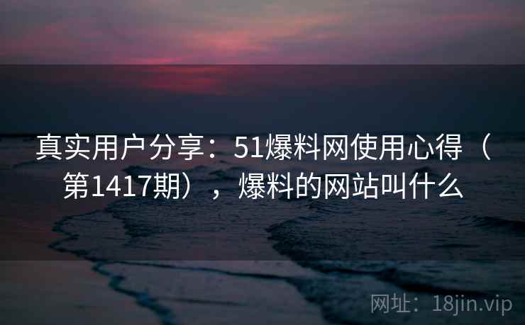真实用户分享：51爆料网使用心得（第1417期），爆料的网站叫什么