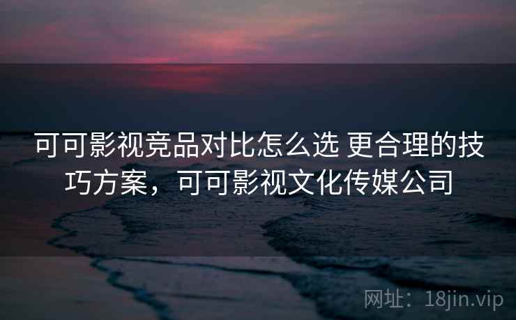 可可影视竞品对比怎么选 更合理的技巧方案，可可影视文化传媒公司