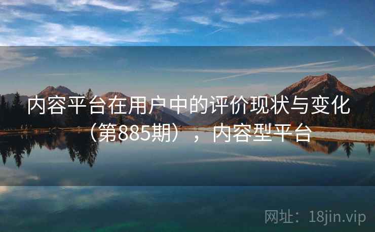 内容平台在用户中的评价现状与变化（第885期），内容型平台