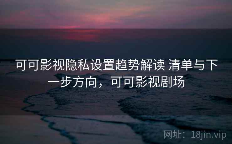 可可影视隐私设置趋势解读 清单与下一步方向，可可影视剧场