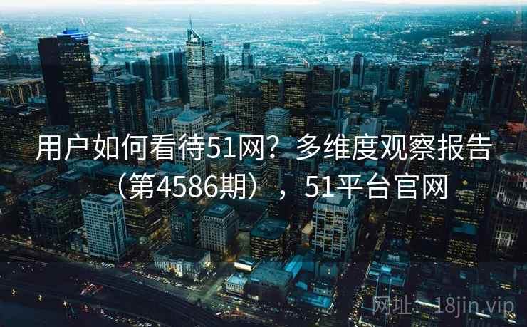 用户如何看待51网？多维度观察报告（第4586期），51平台官网