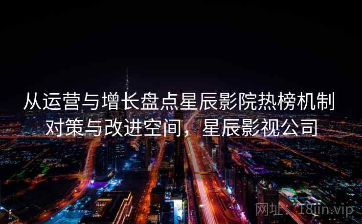 从运营与增长盘点星辰影院热榜机制 对策与改进空间，星辰影视公司