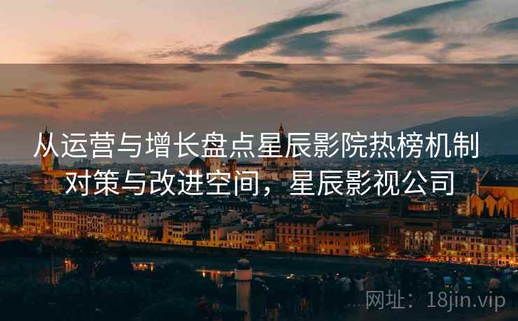 从运营与增长盘点星辰影院热榜机制 对策与改进空间，星辰影视公司