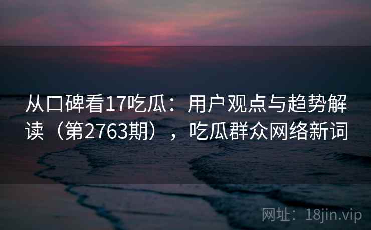 从口碑看17吃瓜：用户观点与趋势解读（第2763期），吃瓜群众网络新词
