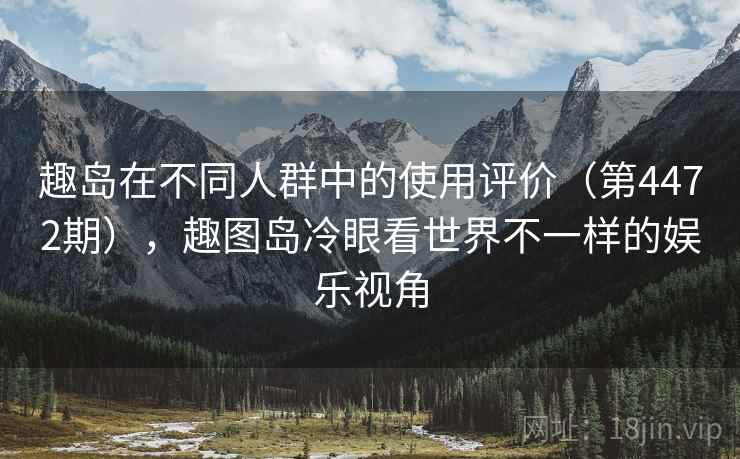 趣岛在不同人群中的使用评价(第4472期),趣图岛冷眼看世界不一样的娱乐视角 趣岛在不同人群中的使用评价(第4472期),趣图岛冷眼看世界不一样的娱乐视角