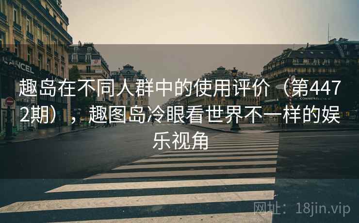 趣岛在不同人群中的使用评价（第4472期），趣图岛冷眼看世界不一样的娱乐视角