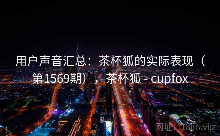 用户声音汇总:茶杯狐的实际表现(第1569期),茶杯狐 - cupfox 用户声音汇总:茶杯狐的实际表现(第1569期),茶杯狐 - cupfox