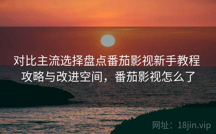 对比主流选择盘点番茄影视新手教程 攻略与改进空间，番茄影视怎么了
