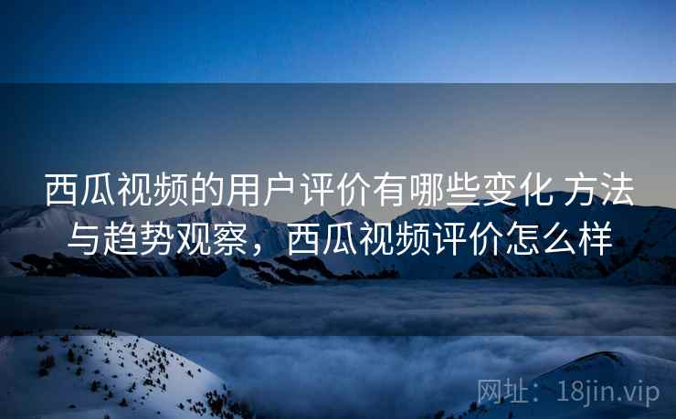 西瓜视频的用户评价有哪些变化 方法与趋势观察,西瓜视频评价怎么样 西瓜视频的用户评价有哪些变化 方法与趋势观察,西瓜视频评价怎么样