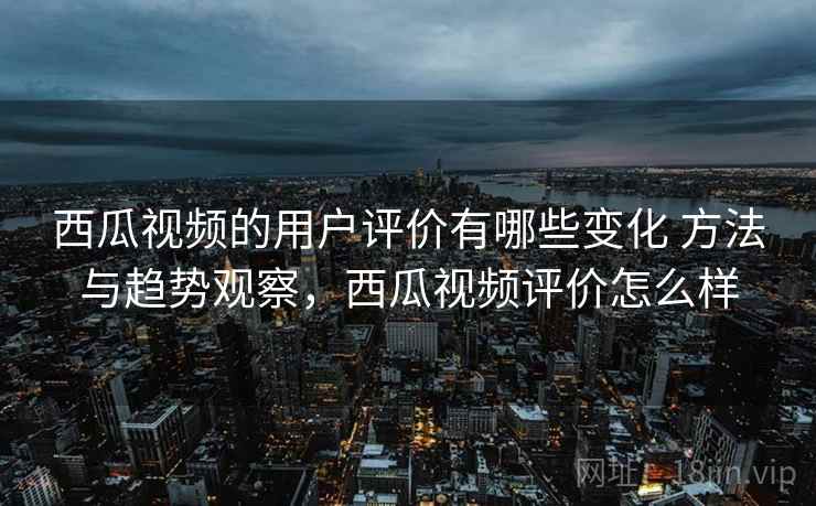 西瓜视频的用户评价有哪些变化 方法与趋势观察，西瓜视频评价怎么样
