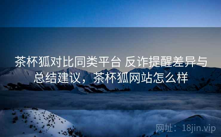 茶杯狐对比同类平台 反诈提醒差异与总结建议,茶杯狐网站怎么样 茶杯狐对比同类平台 反诈提醒差异与总结建议,茶杯狐网站怎么样
