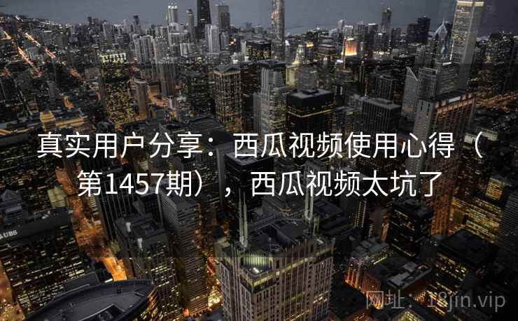 真实用户分享：西瓜视频使用心得（第1457期），西瓜视频太坑了