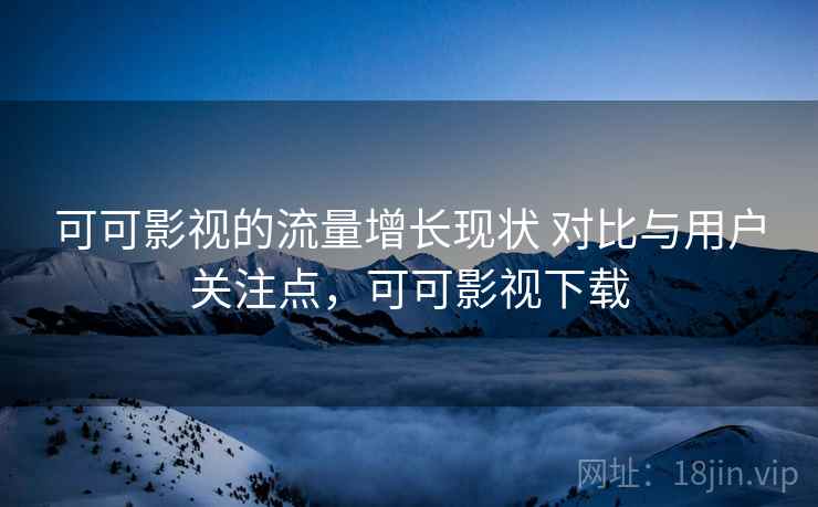 可可影视的流量增长现状 对比与用户关注点，可可影视下载