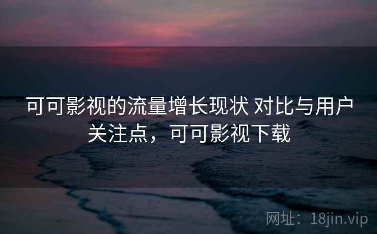 可可影视的流量增长现状 对比与用户关注点，可可影视下载