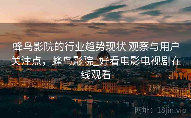 蜂鸟影院的行业趋势现状 观察与用户关注点,蜂鸟影院_好看电影电视剧在线观看 蜂鸟影院的行业趋势现状 观察与用户关注点,蜂鸟影院_好看电影电视剧在线观看