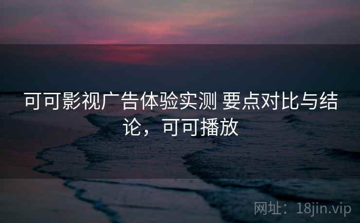 可可影视广告体验实测 要点对比与结论，可可播放