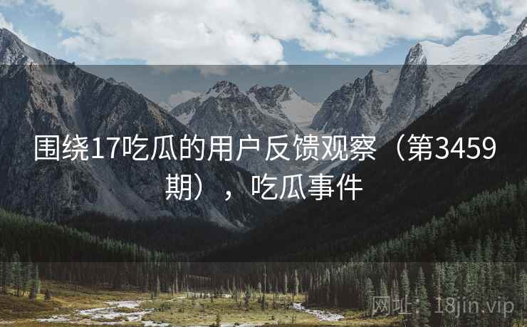 围绕17吃瓜的用户反馈观察(第3459期),吃瓜事件 围绕17吃瓜的用户反馈观察(第3459期),吃瓜事件
