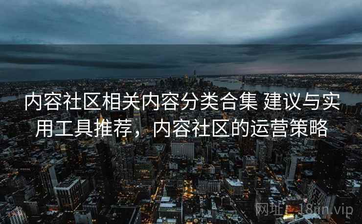 内容社区相关内容分类合集 建议与实用工具推荐,内容社区的运营策略 内容社区相关内容分类合集 建议与实用工具推荐,内容社区的运营策略