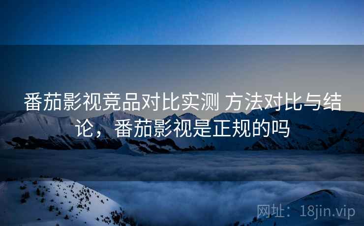 番茄影视竞品对比实测 方法对比与结论，番茄影视是正规的吗