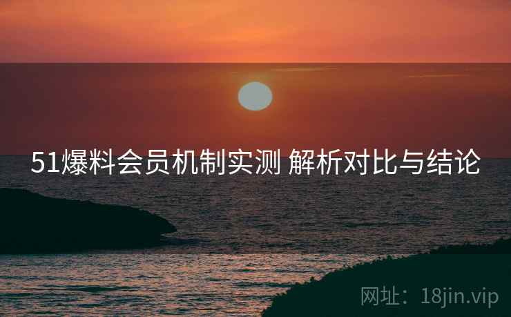 51爆料会员机制实测 解析对比与结论