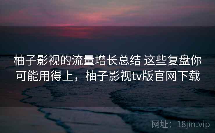 柚子影视的流量增长总结 这些复盘你可能用得上，柚子影视tv版官网下载