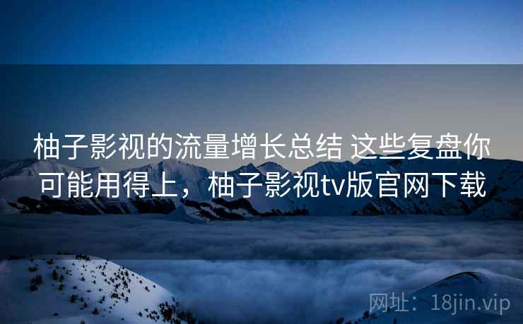 柚子影视的流量增长总结 这些复盘你可能用得上，柚子影视tv版官网下载