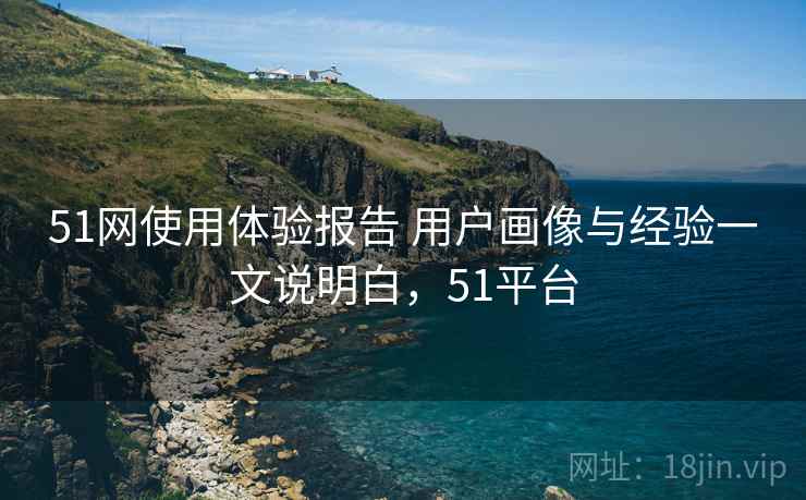51网使用体验报告 用户画像与经验一文说明白，51平台
