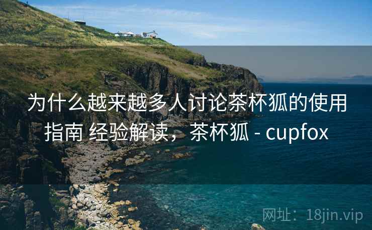 为什么越来越多人讨论茶杯狐的使用指南 经验解读,茶杯狐 - cupfox 为什么越来越多人讨论茶杯狐的使用指南 经验解读,茶杯狐 - cupfox