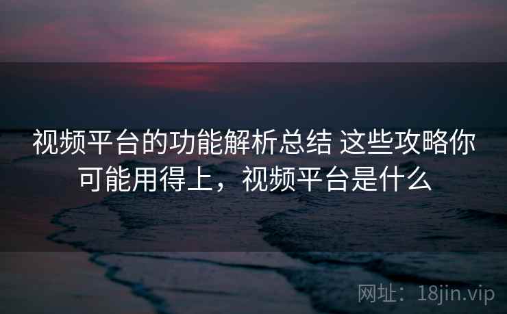 视频平台的功能解析总结 这些攻略你可能用得上,视频平台是什么 视频平台的功能解析总结 这些攻略你可能用得上,视频平台是什么
