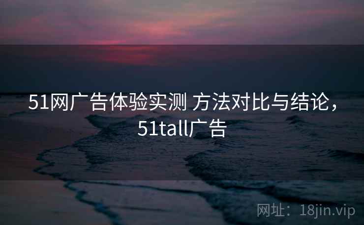 51网广告体验实测 方法对比与结论，51tall广告