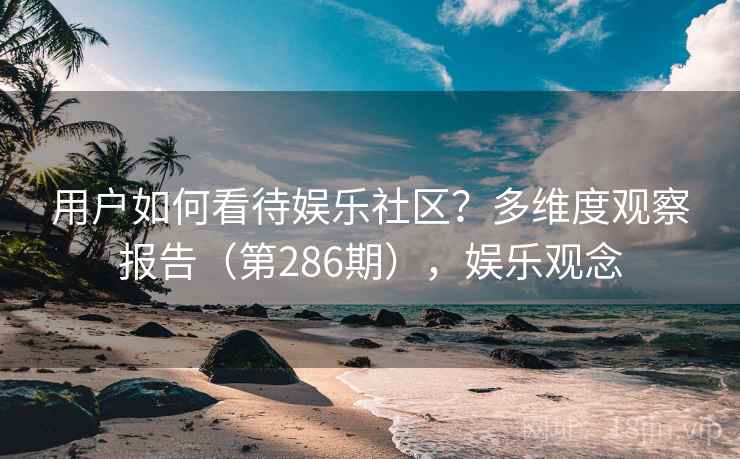 用户如何看待娱乐社区?多维度观察报告(第286期),娱乐观念 用户如何看待娱乐社区?多维度观察报告(第286期),娱乐观念