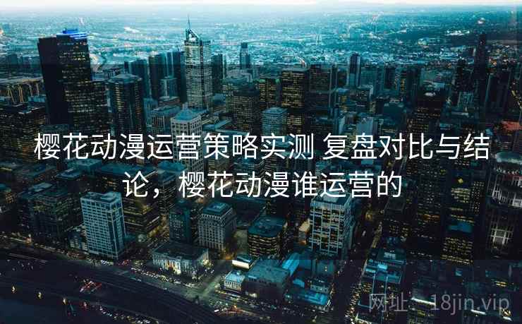 樱花动漫运营策略实测 复盘对比与结论,樱花动漫谁运营的 樱花动漫运营策略实测 复盘对比与结论,樱花动漫谁运营的