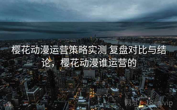 樱花动漫运营策略实测 复盘对比与结论,樱花动漫谁运营的 樱花动漫运营策略实测 复盘对比与结论,樱花动漫谁运营的