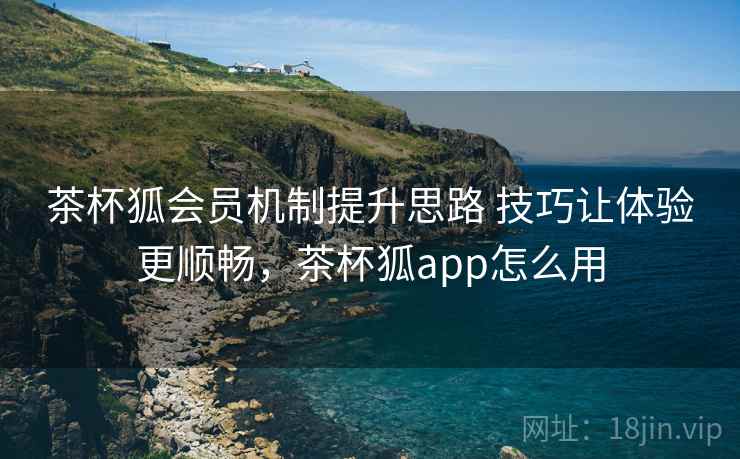 茶杯狐会员机制提升思路 技巧让体验更顺畅,茶杯狐app怎么用 茶杯狐会员机制提升思路 技巧让体验更顺畅,茶杯狐app怎么用